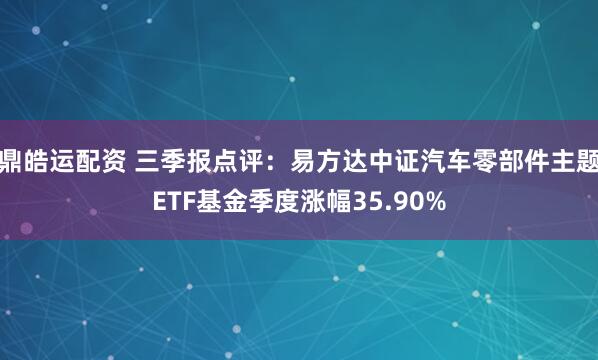 鼎皓运配资 三季报点评：易方达中证汽车零部件主题ETF基金季度涨幅35.90%