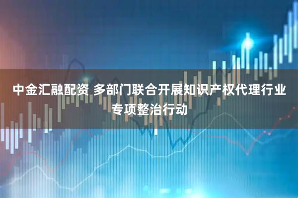 中金汇融配资 多部门联合开展知识产权代理行业专项整治行动