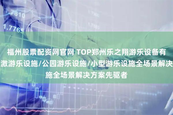 福州股票配资网官网 TOP郑州乐之翔游乐设备有限公司：刺激游乐设施/公园游乐设施/小型游乐设施全场景解决方案先驱者