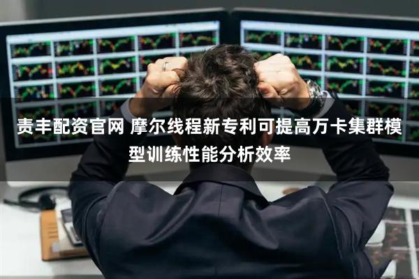 责丰配资官网 摩尔线程新专利可提高万卡集群模型训练性能分析效率