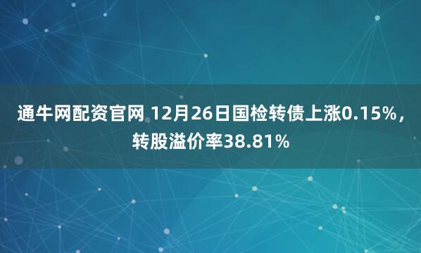 通牛网配资官网 12月26日国检转债上涨0.15%，转股溢价率38.81%