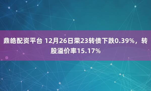 鼎皓配资平台 12月26日荣23转债下跌0.39%，转股溢价率15.17%