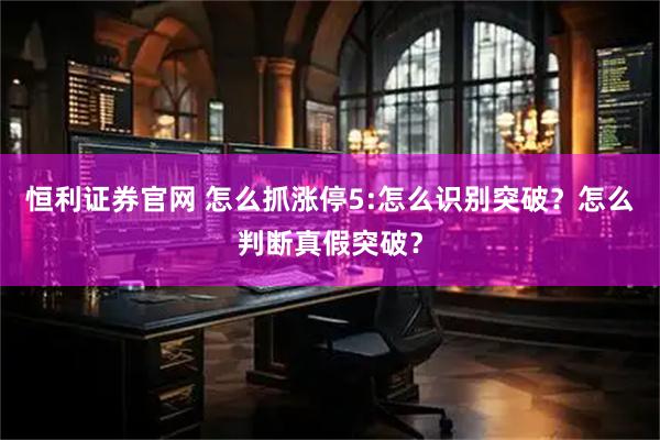 恒利证券官网 怎么抓涨停5:怎么识别突破？怎么判断真假突破？