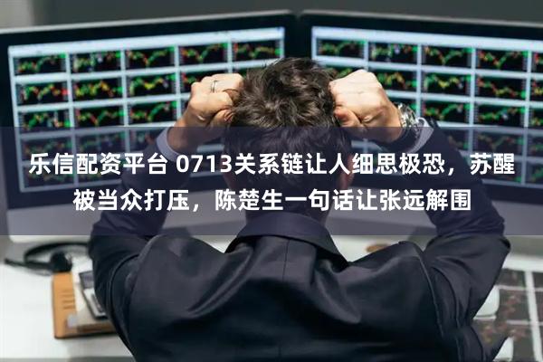 乐信配资平台 0713关系链让人细思极恐，苏醒被当众打压，陈楚生一句话让张远解围
