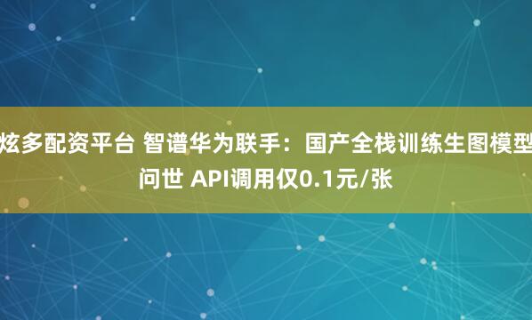 炫多配资平台 智谱华为联手：国产全栈训练生图模型问世 API调用仅0.1元/张
