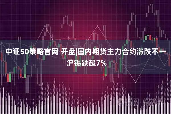 中证50策略官网 开盘|国内期货主力合约涨跌不一 沪锡跌超7%