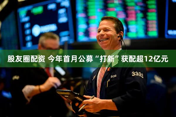 股友圈配资 今年首月公募“打新”获配超12亿元