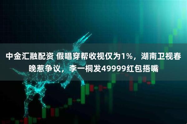 中金汇融配资 假唱穿帮收视仅为1%，湖南卫视春晚惹争议，李一桐发49999红包捂嘴