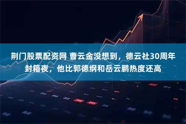 荆门股票配资网 曹云金没想到，德云社30周年封箱夜，他比郭德纲和岳云鹏热度还高