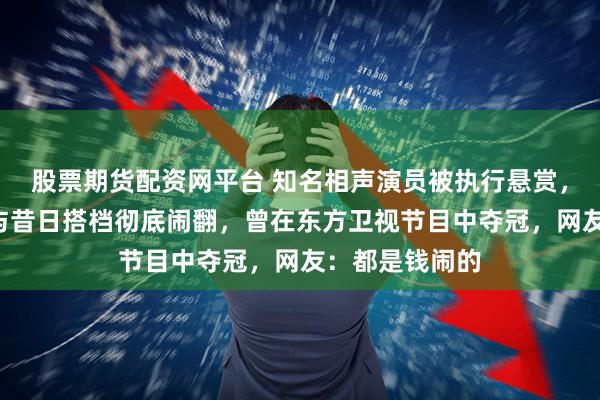 股票期货配资网平台 知名相声演员被执行悬赏，赏金1万元！与昔日搭档彻底闹翻，曾在东方卫视节目中夺冠，网友：都是钱闹的