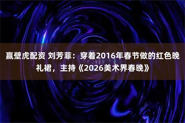 赢壁虎配资 刘芳菲：穿着2016年春节做的红色晚礼裙，主持《2026美术界春晚》