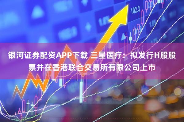 银河证券配资APP下载 三星医疗：拟发行H股股票并在香港联合交易所有限公司上市