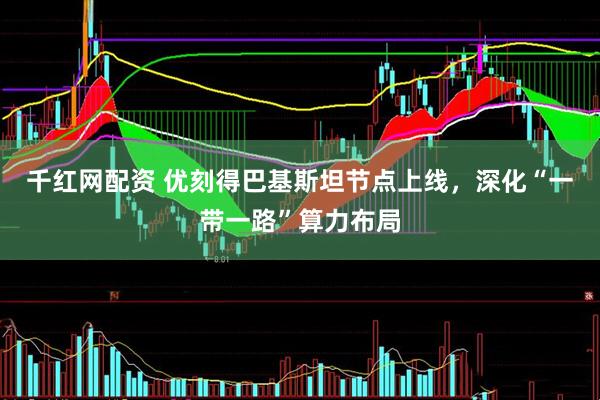 千红网配资 优刻得巴基斯坦节点上线，深化“一带一路”算力布局
