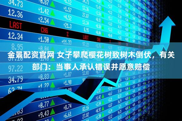 金景配资官网 女子攀爬樱花树致树木倒伏，有关部门：当事人承认错误并愿意赔偿