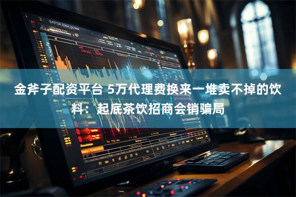 金斧子配资平台 5万代理费换来一堆卖不掉的饮料：起底茶饮招商会销骗局