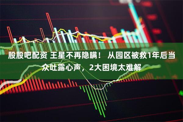 股股吧配资 王星不再隐瞒！ 从园区被救1年后当众吐露心声，2大困境太难解