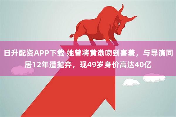 日升配资APP下载 她曾将黄渤吻到害羞，与导演同居12年遭抛弃，现49岁身价高达40亿