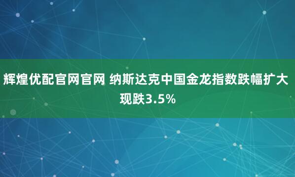 辉煌优配官网官网 纳斯达克中国金龙指数跌幅扩大 现跌3.5%
