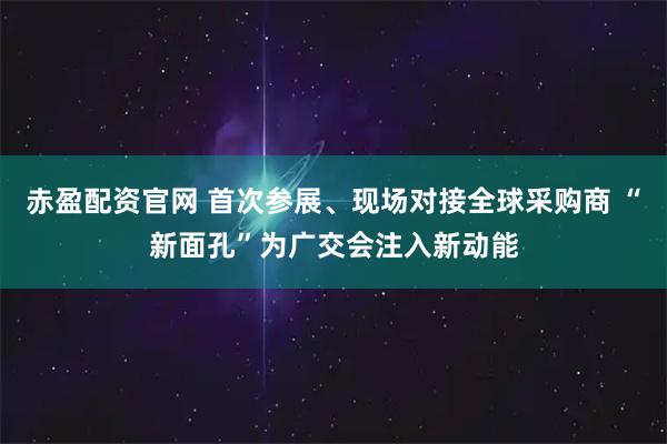 赤盈配资官网 首次参展、现场对接全球采购商 “新面孔”为广交会注入新动能