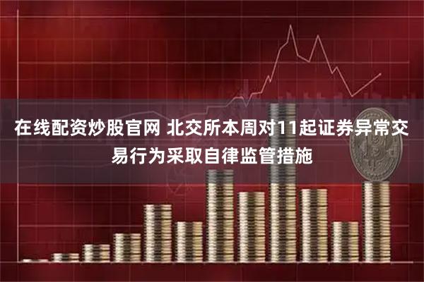 在线配资炒股官网 北交所本周对11起证券异常交易行为采取自律监管措施